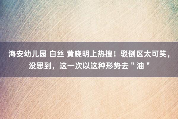 海安幼儿园 白丝 黄晓明上热搜！驳倒区太可笑，没思到，这一次以这种形势去＂油＂