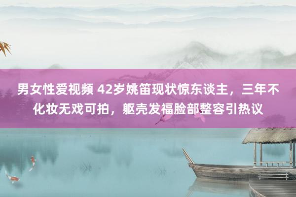 男女性爱视频 42岁姚笛现状惊东谈主，三年不化妆无戏可拍，躯壳发福脸部整容引热议