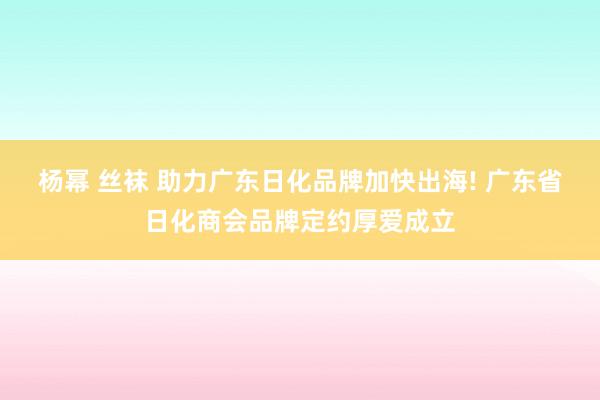 杨幂 丝袜 助力广东日化品牌加快出海! 广东省日化商会品牌定约厚爱成立