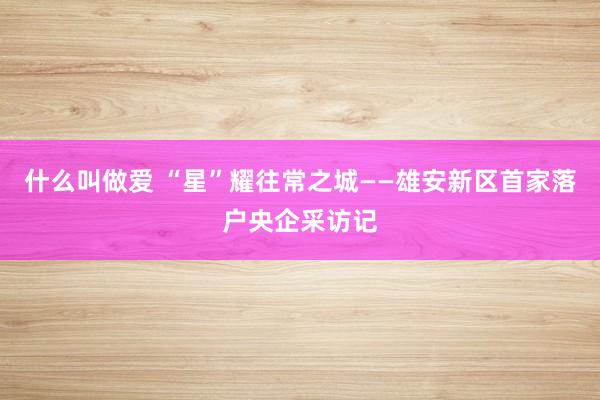 什么叫做爱 “星”耀往常之城——雄安新区首家落户央企采访记