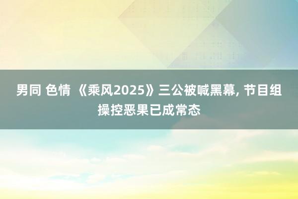男同 色情 《乘风2025》三公被喊黑幕， 节目组操控恶果已成常态