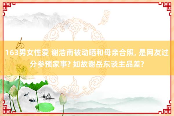 163男女性爱 谢浩南被动晒和母亲合照， 是网友过分参预家事? 如故谢岳东谈主品差?