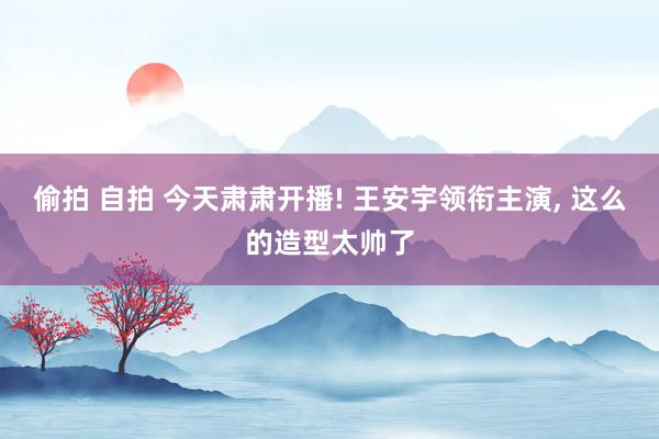 偷拍 自拍 今天肃肃开播! 王安宇领衔主演， 这么的造型太帅了
