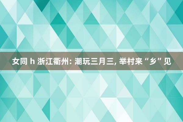 女同 h 浙江衢州: 潮玩三月三， 举村来“乡”见