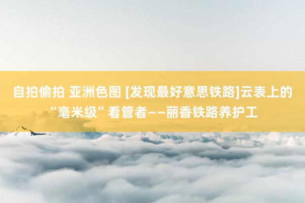 自拍偷拍 亚洲色图 [发现最好意思铁路]云表上的“毫米级”看管者——丽香铁路养护工