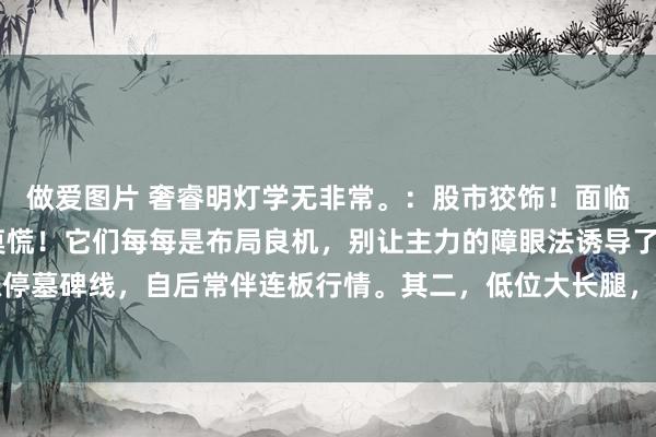 做爱图片 奢睿明灯学无非常。：股市狡饰！面临A股的6大阴线形状，莫慌！它们每每是布局良机，别让主力的障眼法诱导了你。其一，涨停墓碑线，自后常伴连板行情。其二，低位大长腿，预示趋势行将回转上扬。其三，跳空洗...