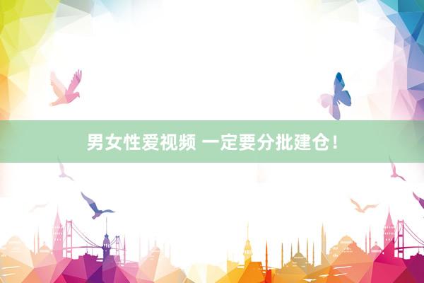 男女性爱视频 一定要分批建仓！