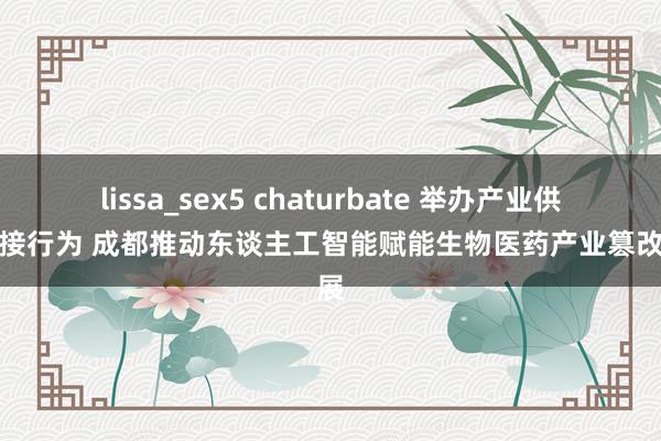 lissa_sex5 chaturbate 举办产业供需对接行为 成都推动东谈主工智能赋能生物医药产业篡改发展