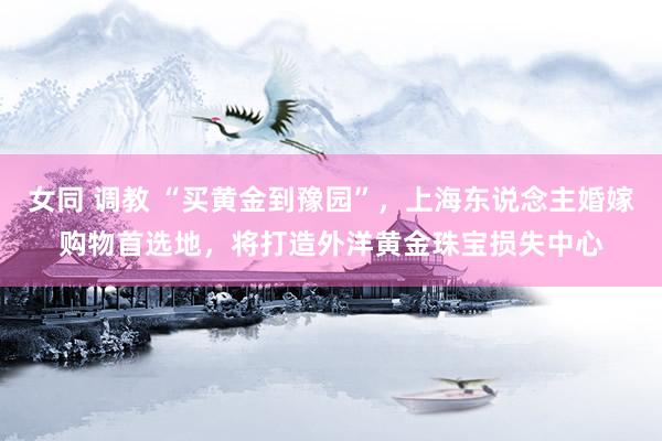 女同 调教 “买黄金到豫园”，上海东说念主婚嫁购物首选地，将打造外洋黄金珠宝损失中心