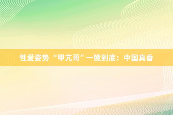 性爱姿势 “甲亢哥”一镜到底：中国真香