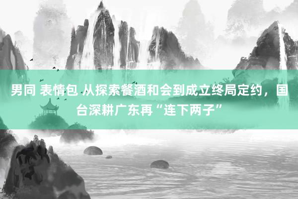 男同 表情包 从探索餐酒和会到成立终局定约，国台深耕广东再“连下两子”