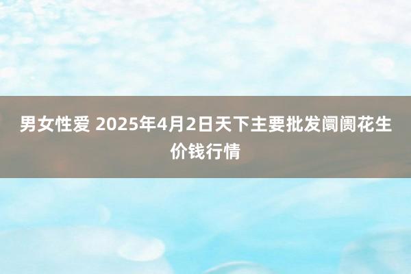 男女性爱 2025年4月2日天下主要批发阛阓花生价钱行情