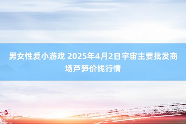 男女性爱小游戏 2025年4月2日宇宙主要批发商场芦笋价钱行情