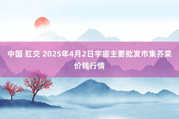 中国 肛交 2025年4月2日宇宙主要批发市集芥菜价钱行情