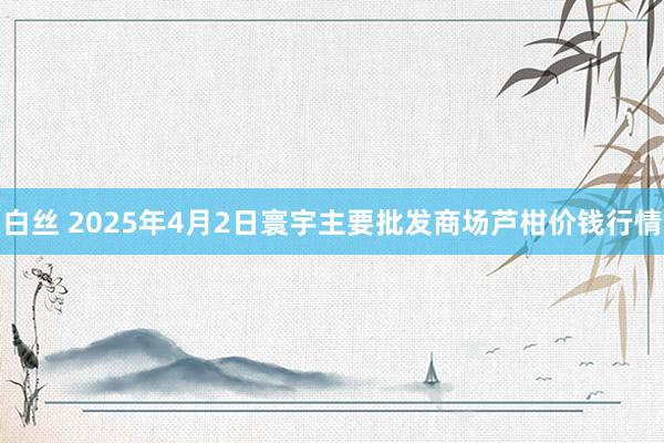 白丝 2025年4月2日寰宇主要批发商场芦柑价钱行情