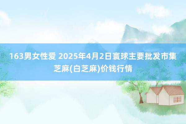 163男女性爱 2025年4月2日寰球主要批发市集芝麻(白芝麻)价钱行情