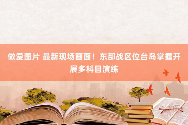 做爱图片 最新现场画面！东部战区位台岛掌握开展多科目演练