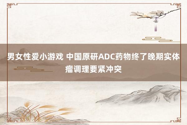 男女性爱小游戏 中国原研ADC药物终了晚期实体瘤调理要紧冲突
