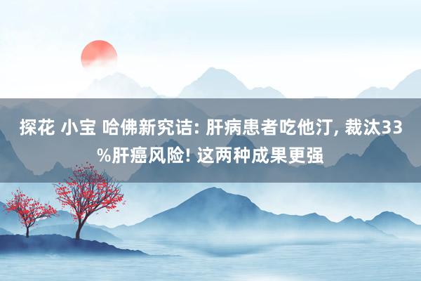 探花 小宝 哈佛新究诘: 肝病患者吃他汀， 裁汰33%肝癌风险! 这两种成果更强