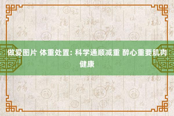 做爱图片 体重处置: 科学通顺减重 醉心重要肌肉健康