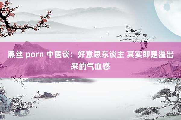 黑丝 porn 中医谈:好意思东谈主 其实即是溢出来的气血感