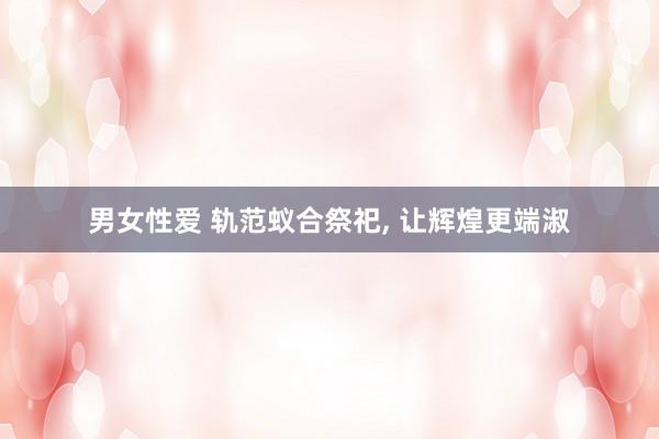 男女性爱 轨范蚁合祭祀， 让辉煌更端淑