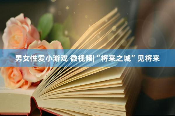 男女性爱小游戏 微视频|“将来之城”见将来