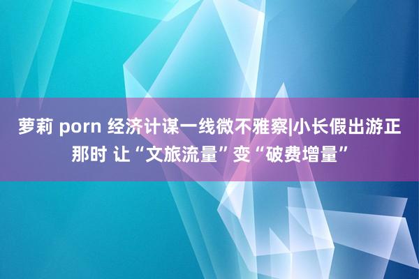 萝莉 porn 经济计谋一线微不雅察|小长假出游正那时 让“文旅流量”变“破费增量”