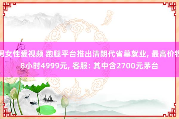 男女性爱视频 跑腿平台推出清朗代省墓就业， 最高价钱8小时4999元， 客服: 其中含2700元茅台