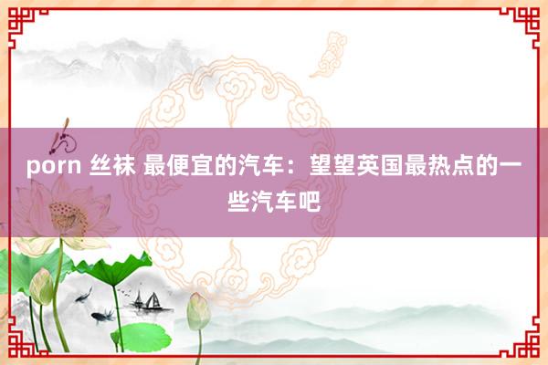 porn 丝袜 最便宜的汽车：望望英国最热点的一些汽车吧