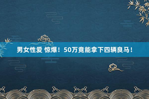 男女性爱 惊爆！50万竟能拿下四辆良马！