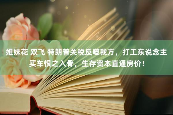 姐妹花 双飞 特朗普关税反噬我方，打工东说念主买车恨之入骨，生存资本直逼房价！