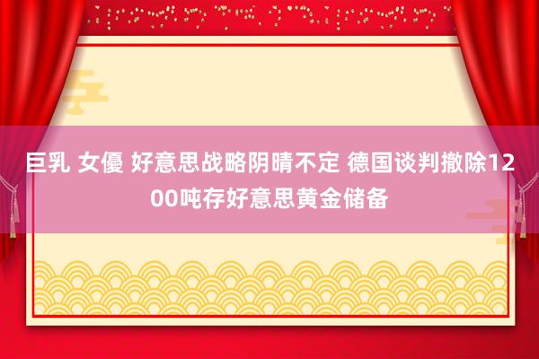 巨乳 女優 好意思战略阴晴不定 德国谈判撤除1200吨存好意思黄金储备