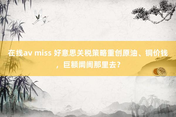 在线av miss 好意思关税策略重创原油、铜价钱，巨额阛阓那里去？