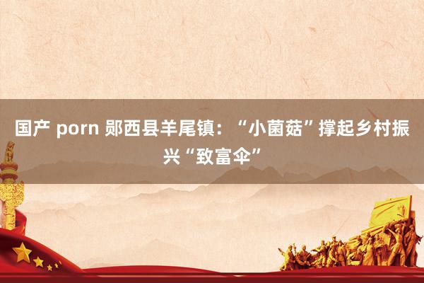 国产 porn 郧西县羊尾镇：“小菌菇”撑起乡村振兴“致富伞”