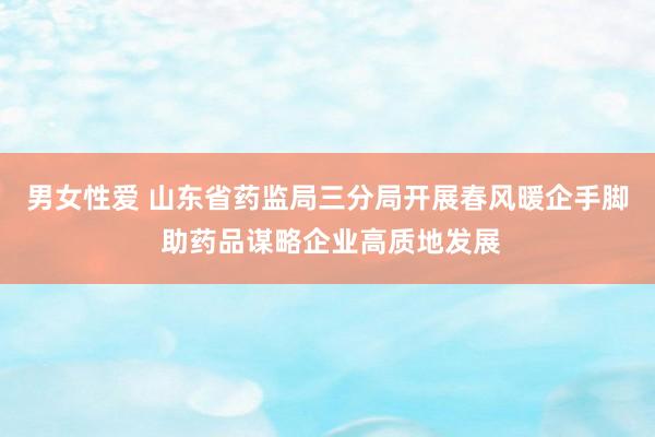 男女性爱 山东省药监局三分局开展春风暖企手脚 助药品谋略企业高质地发展