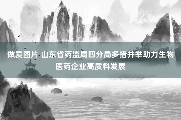 做爱图片 山东省药监局四分局多措并举助力生物医药企业高质料发展