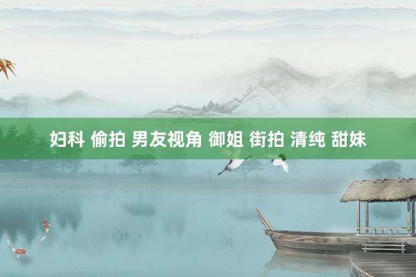 妇科 偷拍 男友视角 御姐 街拍 清纯 甜妹