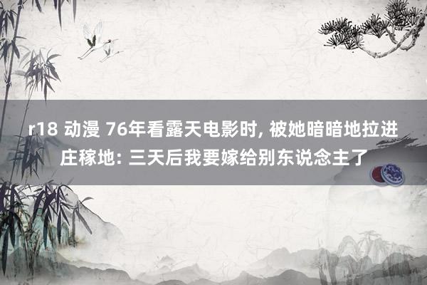 r18 动漫 76年看露天电影时， 被她暗暗地拉进庄稼地: 三天后我要嫁给别东说念主了