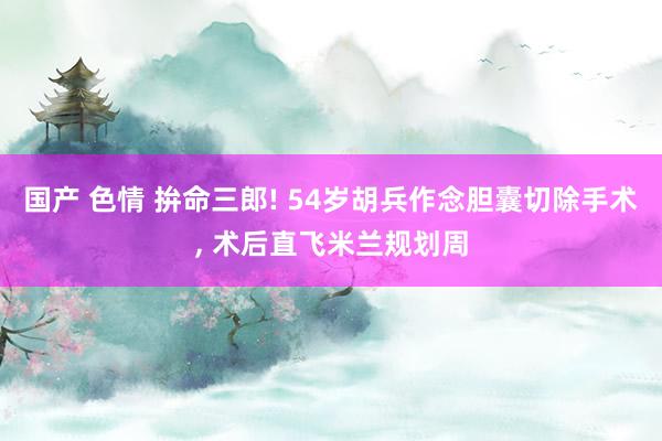 国产 色情 拚命三郎! 54岁胡兵作念胆囊切除手术， 术后直飞米兰规划周