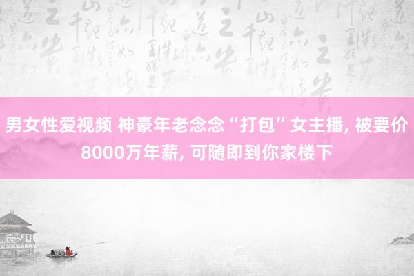 男女性爱视频 神豪年老念念“打包”女主播， 被要价8000万年薪， 可随即到你家楼下
