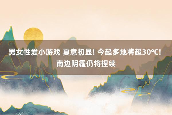 男女性爱小游戏 夏意初显! 今起多地将超30℃! 南边阴霾仍将捏续