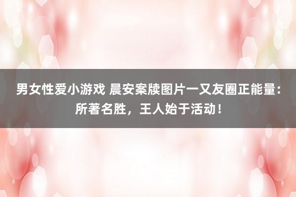男女性爱小游戏 晨安案牍图片一又友圈正能量：所著名胜，王人始于活动！
