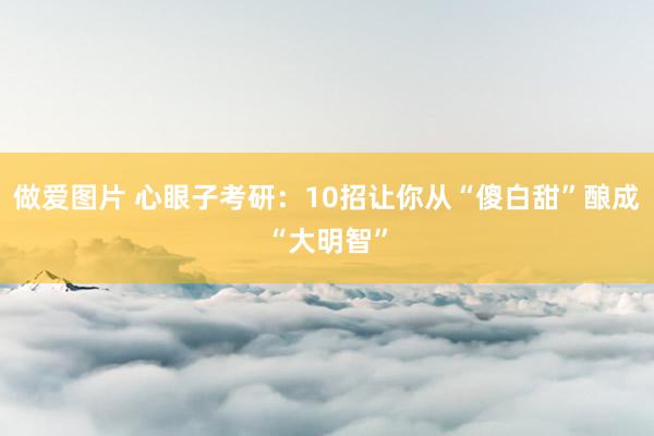 做爱图片 心眼子考研:10招让你从“傻白甜”酿成“大明智”