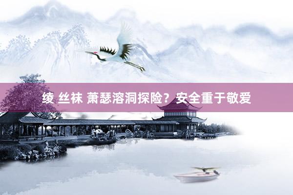 绫 丝袜 萧瑟溶洞探险？安全重于敬爱
