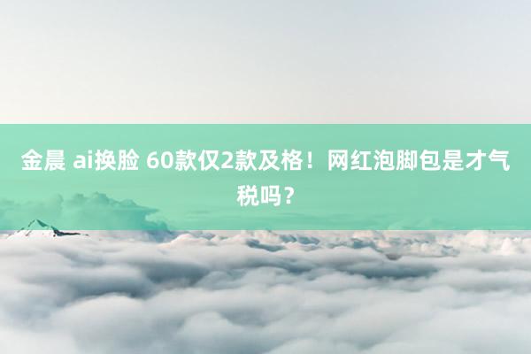 金晨 ai换脸 60款仅2款及格！网红泡脚包是才气税吗？