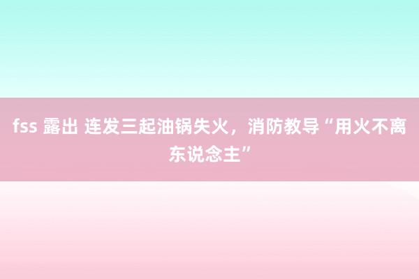 fss 露出 连发三起油锅失火，消防教导“用火不离东说念主”