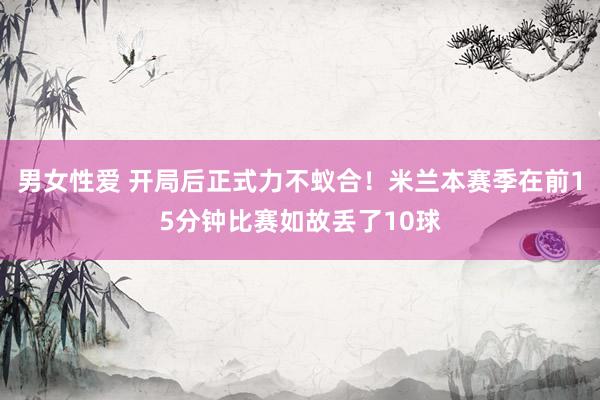 男女性爱 开局后正式力不蚁合！米兰本赛季在前15分钟比赛如故丢了10球