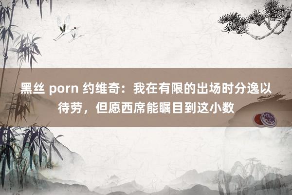 黑丝 porn 约维奇：我在有限的出场时分逸以待劳，但愿西席能瞩目到这小数