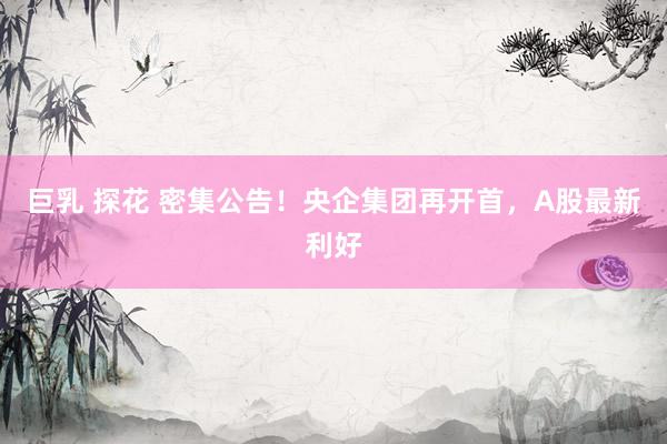 巨乳 探花 密集公告！央企集团再开首，A股最新利好